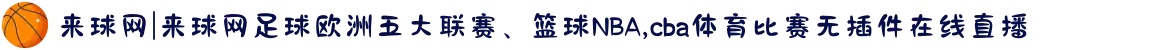 来球网|来球网足球欧洲五大联赛、篮球NBA,cba体育比赛无插件在线直播